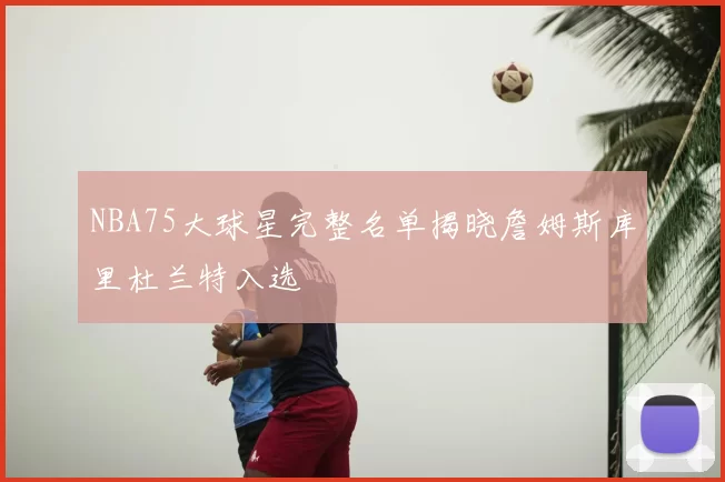 NBA75大球星完整名单揭晓詹姆斯库里杜兰特入选