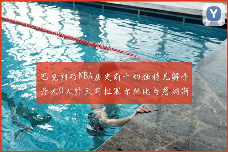 巴克利对NBA历史前十的独特见解乔丹大O大帅天勾拉塞尔科比与詹姆斯排名分析