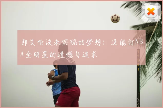 郭艾伦谈未实现的梦想：没能打NBA全明星的遗憾与追求