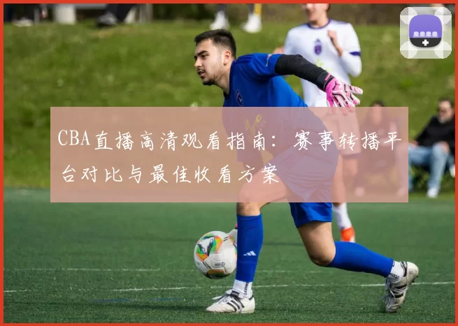 CBA直播高清观看指南:赛事转播平台对比与最佳收看方案