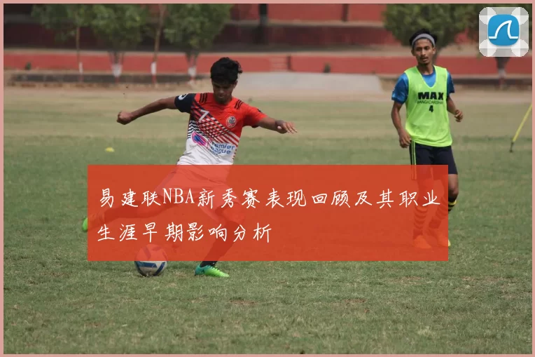易建联NBA新秀赛表现回顾及其职业生涯早期影响分析