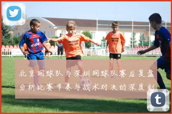 北京网球队与深圳网球队赛后复盘分析比赛节奏与战术对决的深度剖析