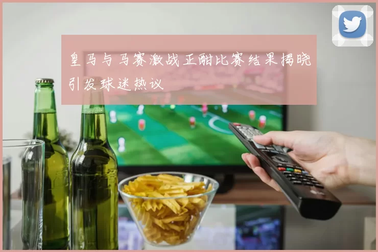 皇马与马赛激战正酣比赛结果揭晓引发球迷热议