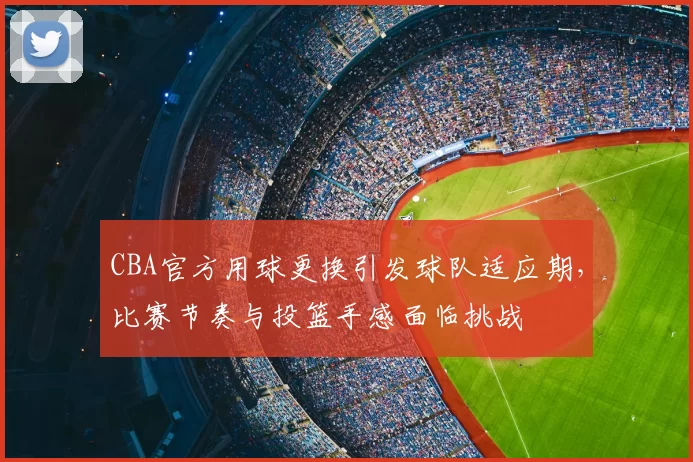 CBA官方用球更换引发球队适应期，比赛节奏与投篮手感面临挑战