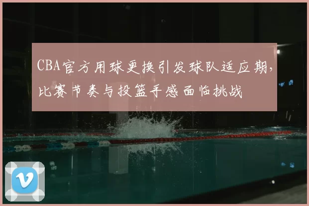 CBA官方用球更换引发球队适应期，比赛节奏与投篮手感面临挑战