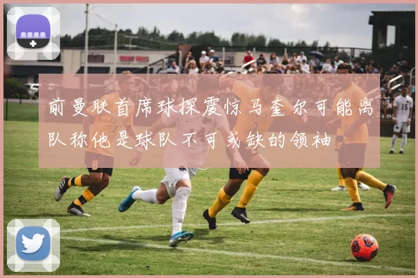 前曼联首席球探震惊马奎尔可能离队称他是球队不可或缺的领袖