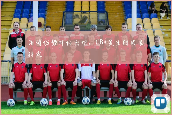 周琦伤势评估出炉，CBA复出时间表待定