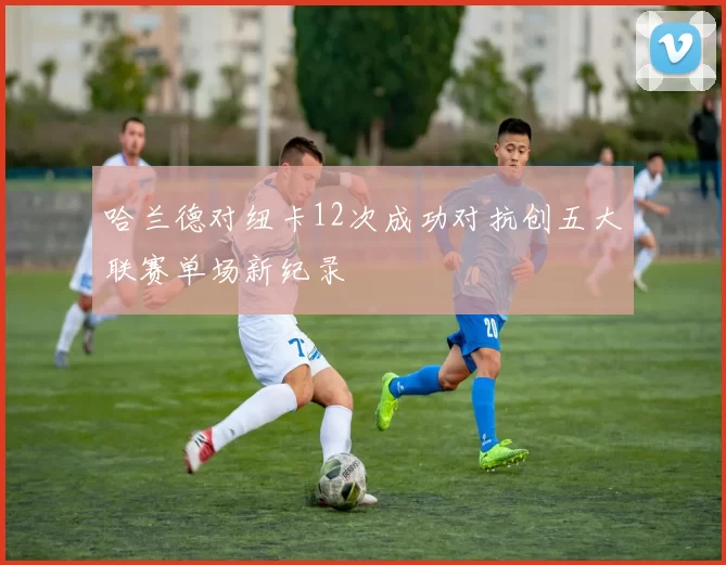 哈兰德对纽卡12次成功对抗创五大联赛单场新纪录