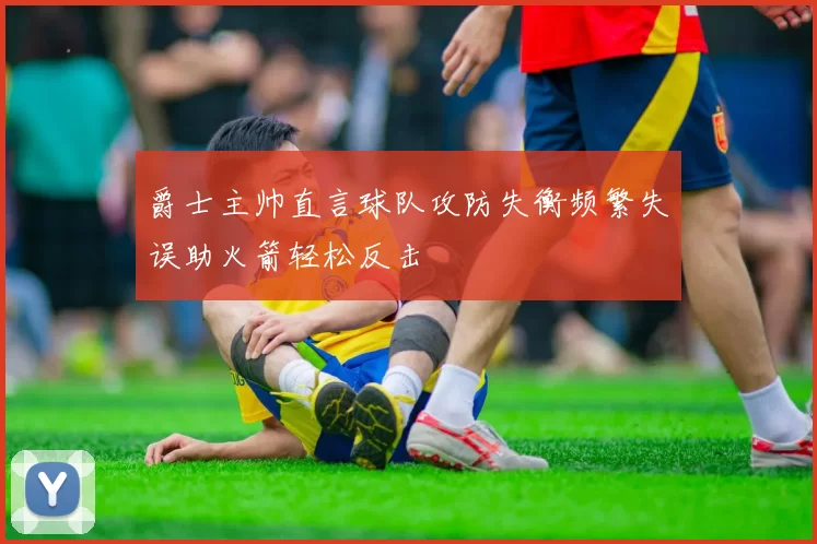 爵士主帅直言球队攻防失衡频繁失误助火箭轻松反击