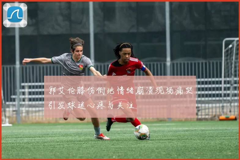 郭艾伦膝伤倒地情绪崩溃现场痛哭引发球迷心疼与关注