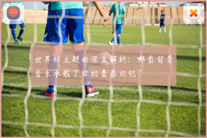 世界杯主题曲深度解析：哪首背景音乐承载了你的青春记忆？