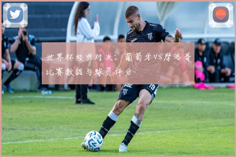 世界杯经典对决：葡萄牙vs摩洛哥比赛数据与球员评分