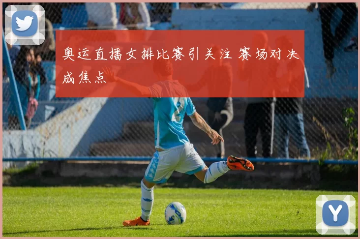 奥运直播女排比赛引关注 赛场对决成焦点