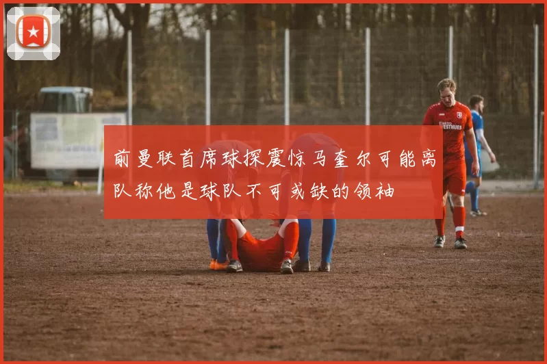 前曼联首席球探震惊马奎尔可能离队称他是球队不可或缺的领袖