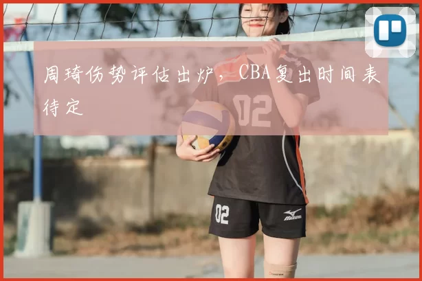 周琦伤势评估出炉，CBA复出时间表待定