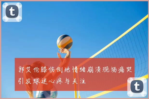 郭艾伦膝伤倒地情绪崩溃现场痛哭引发球迷心疼与关注