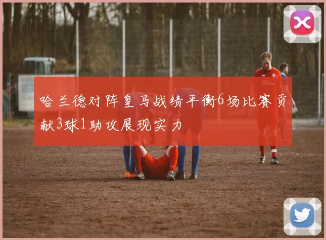 哈兰德对阵皇马战绩平衡6场比赛贡献3球1助攻展现实力