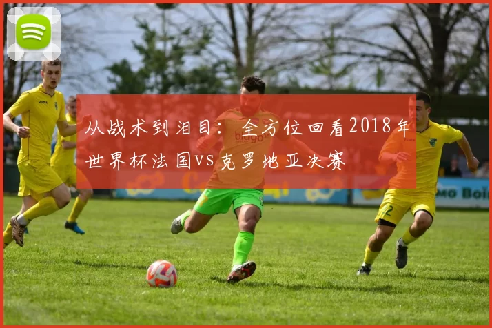 从战术到泪目：全方位回看2018年世界杯法国vs克罗地亚决赛