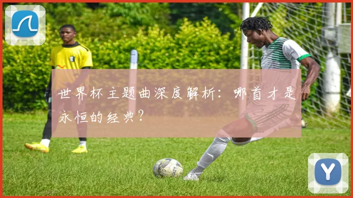 世界杯主题曲深度解析:哪首才是永恒的经典?