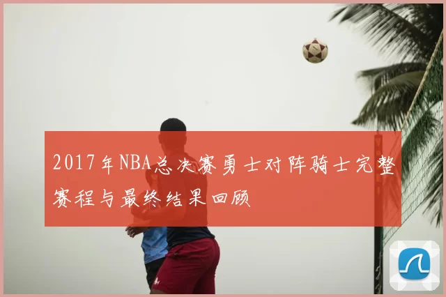 2017年NBA总决赛勇士对阵骑士完整赛程与最终结果回顾