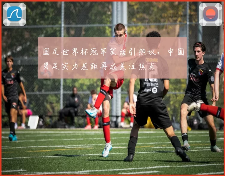 国足世界杯冠军笑话引热议，中国男足实力差距再成关注焦点