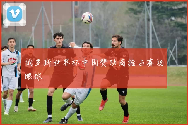 俄罗斯世界杯中国赞助商抢占赛场眼球