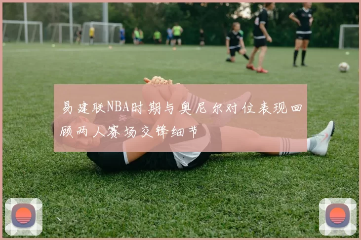 易建联NBA时期与奥尼尔对位表现回顾两人赛场交锋细节