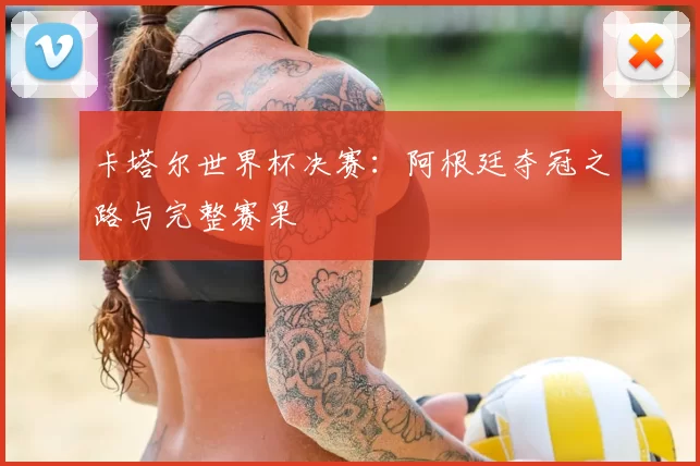 卡塔尔世界杯决赛:阿根廷夺冠之路与完整赛果