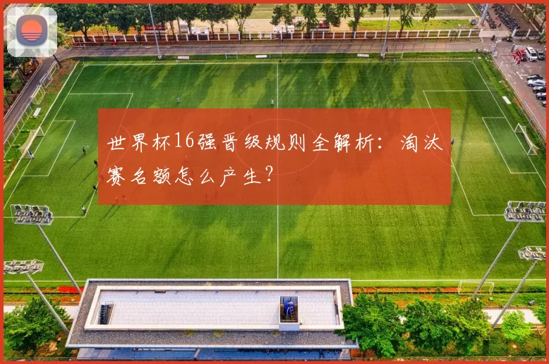 世界杯16强晋级规则全解析:淘汰赛名额怎么产生?