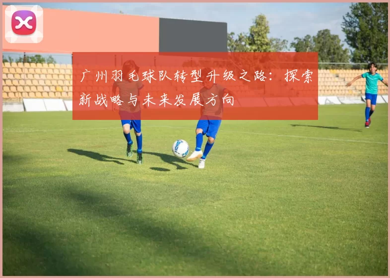 广州羽毛球队转型升级之路:探索新战略与未来发展方向