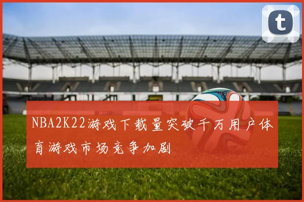 NBA2K22游戏下载量突破千万用户体育游戏市场竞争加剧