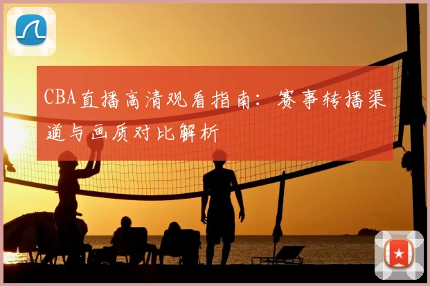 CBA直播高清观看指南:赛事转播渠道与画质对比解析