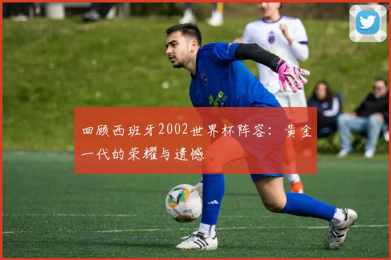 回顾西班牙2002世界杯阵容:黄金一代的荣耀与遗憾