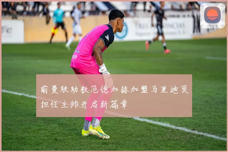 前曼联助教范德加赫加盟马里迪莫担任主帅开启新篇章