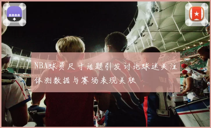 NBA球员尺寸话题引发讨论球迷关注体测数据与赛场表现关联