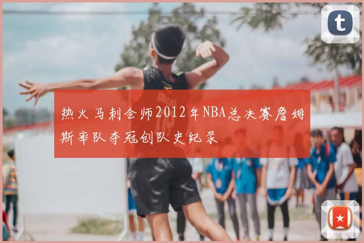 热火马刺会师2012年NBA总决赛詹姆斯率队夺冠创队史纪录