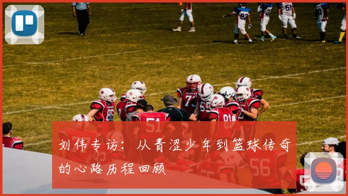 刘伟专访：从青涩少年到篮球传奇的心路历程回顾