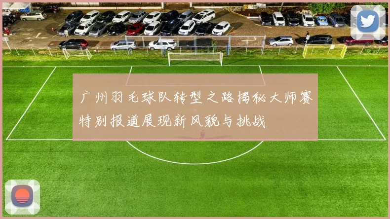广州羽毛球队转型之路揭秘大师赛特别报道展现新风貌与挑战