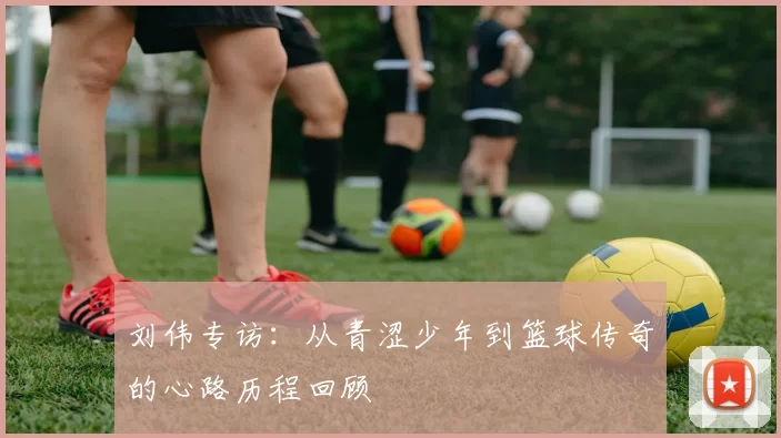 刘伟专访：从青涩少年到篮球传奇的心路历程回顾