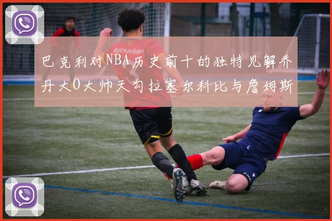 巴克利对NBA历史前十的独特见解乔丹大O大帅天勾拉塞尔科比与詹姆斯排名分析