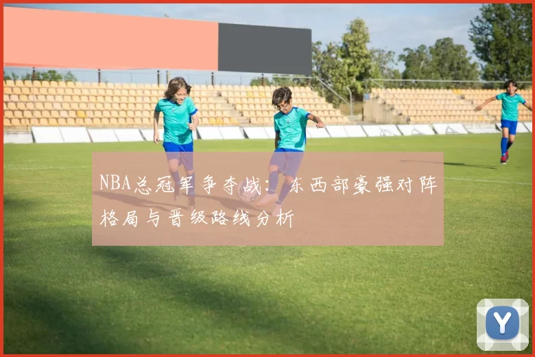 NBA总冠军争夺战：东西部豪强对阵格局与晋级路线分析