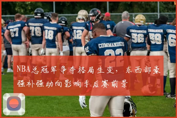 NBA总冠军争夺格局生变，东西部豪强补强动向影响季后赛前景