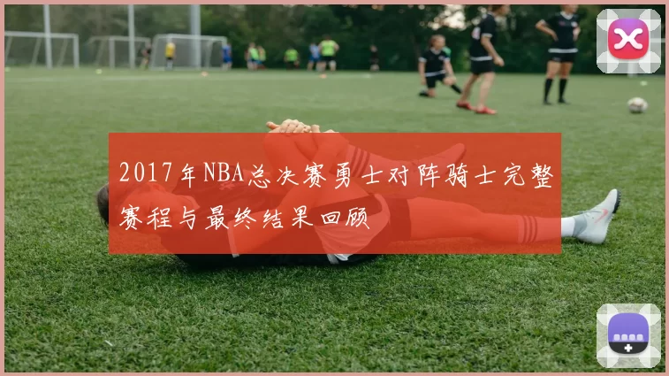 2017年NBA总决赛勇士对阵骑士完整赛程与最终结果回顾