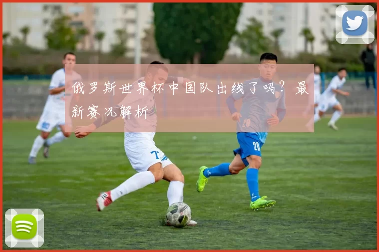 俄罗斯世界杯中国队出线了吗?最新赛况解析