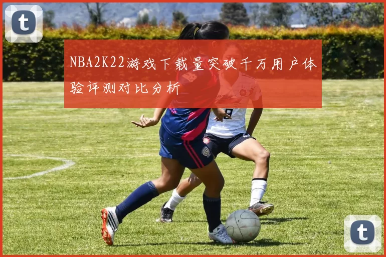 NBA2K22游戏下载量突破千万用户体验评测对比分析