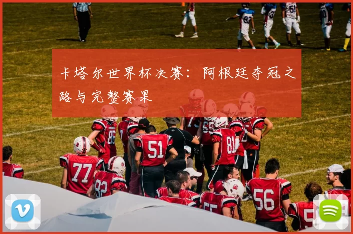 卡塔尔世界杯决赛：阿根廷夺冠之路与完整赛果