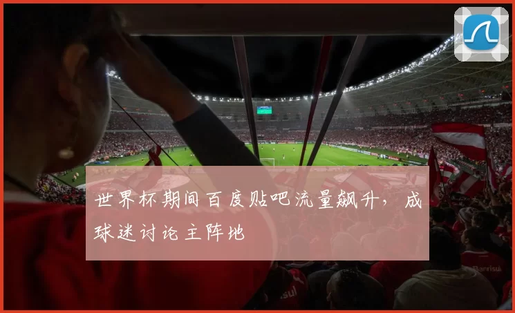 世界杯期间百度贴吧流量飙升,成球迷讨论主阵地