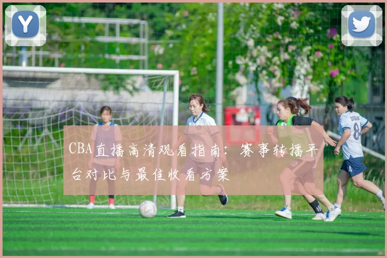 CBA直播高清观看指南：赛事转播平台对比与最佳收看方案
