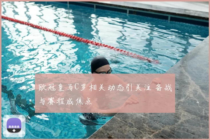 欧冠皇马C罗相关动态引关注 备战与赛程成焦点