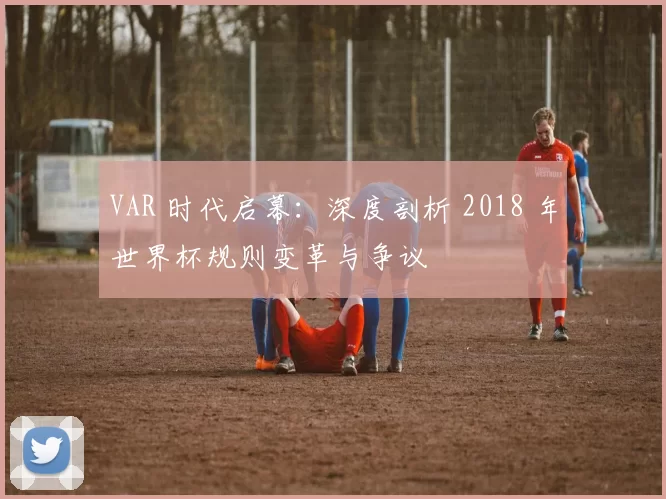 VAR 时代启幕：深度剖析 2018 年世界杯规则变革与争议